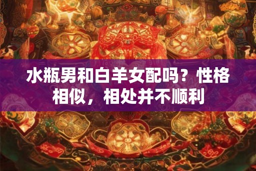水瓶男和白羊女配吗?性格相似,相处并不顺利 水瓶男和白羊女配吗?性格相似,相处并不顺利