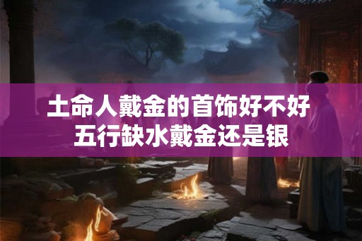 土命人戴金的首饰好不好 五行缺水戴金还是银 土命人戴金的首饰好不好 五行缺水戴金还是银