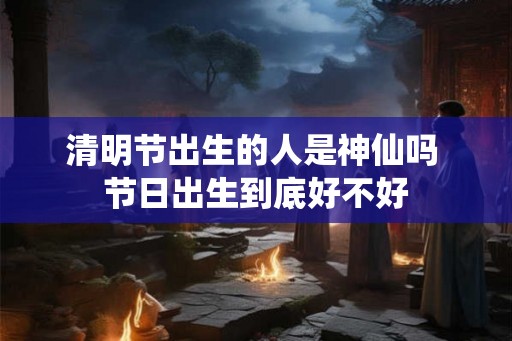 清明节出生的人是神仙吗 节日出生到底好不好