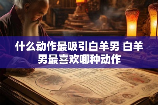 什么动作最吸引白羊男 白羊男最喜欢哪种动作