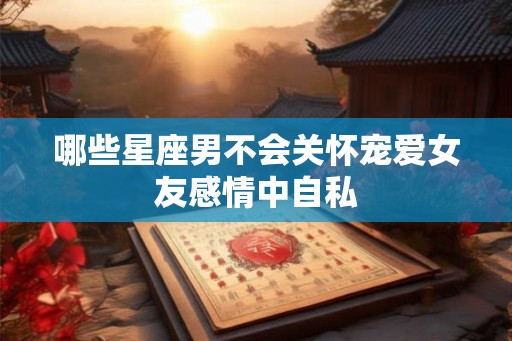 哪些星座男不会关怀宠爱女友感情中自私