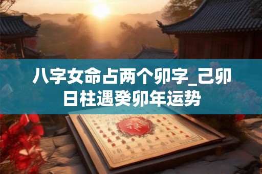八字女命占两个卯字_己卯日柱遇癸卯年运势 八字女命占两个卯字_己卯日柱遇癸卯年运势