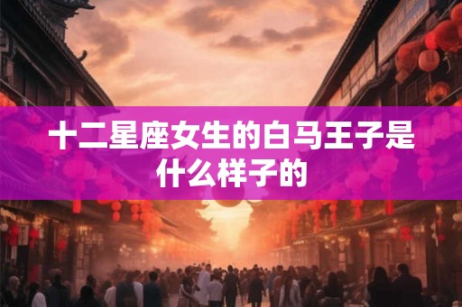 十二星座女生的白马王子是什么样子的