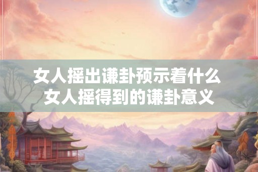 女人摇出谦卦预示着什么 女人摇得到的谦卦意义 女人摇出谦卦预示着什么 女人摇得到的谦卦意义