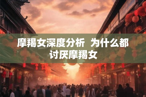 摩羯女深度分析 为什么都讨厌摩羯女 摩羯女深度分析 为什么都讨厌摩羯女