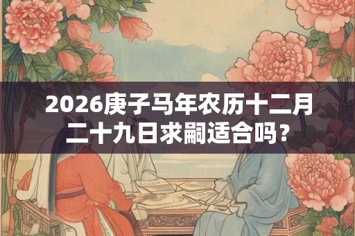 2026庚子马年农历十二月二十九日求嗣适合吗? 2026庚子马年农历十二月二十九日求嗣适合吗?