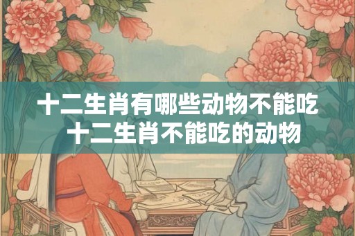 十二生肖有哪些动物不能吃  十二生肖不能吃的动物