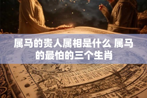 属马的贵人属相是什么 属马的最怕的三个生肖