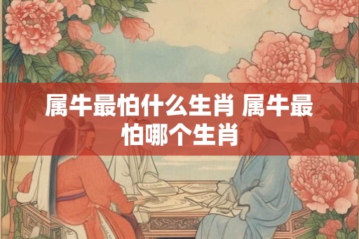 属牛最怕什么生肖 属牛最怕哪个生肖 属牛最怕什么生肖 属牛最怕哪个生肖