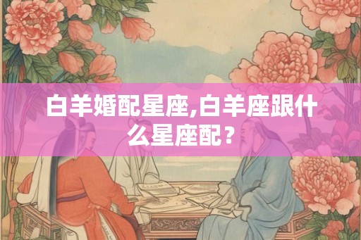 白羊婚配星座,白羊座跟什么星座配？