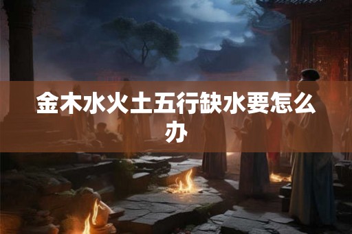 金木水火土五行缺水要怎么办 金木水火土五行缺水要怎么办
