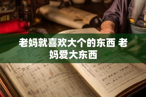 老妈就喜欢大个的东西 老妈爱大东西 老妈就喜欢大个的东西 老妈爱大东西