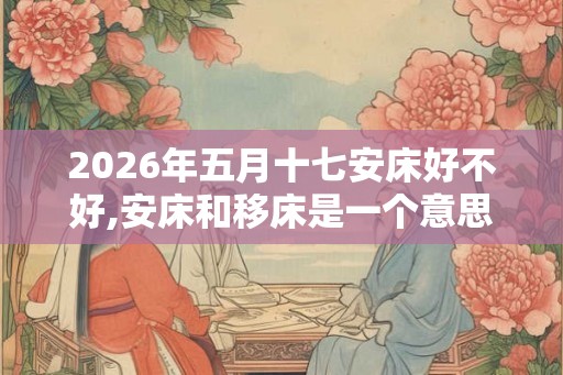 2026年五月十七安床好不好,安床和移床是一个意思吗