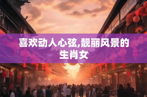 喜欢动人心弦,靓丽风景的生肖女
