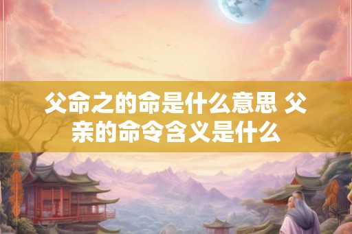父命之的命是什么意思 父亲的命令含义是什么