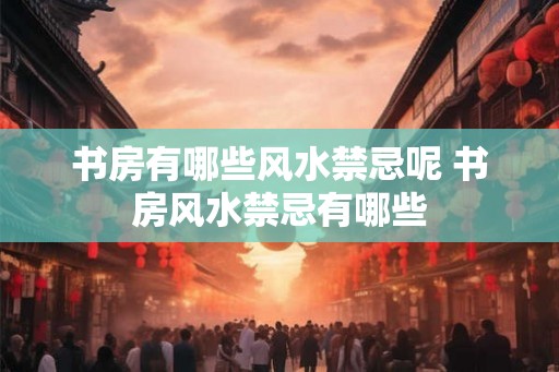 书房有哪些风水禁忌呢 书房风水禁忌有哪些