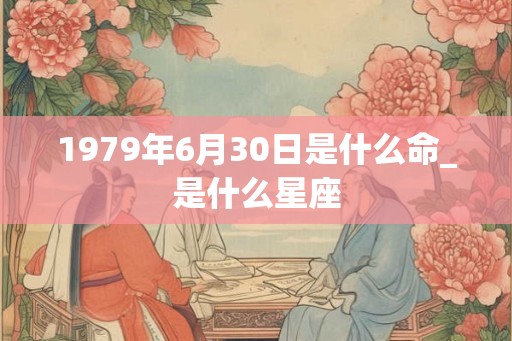 1979年6月30日是什么命_是什么星座