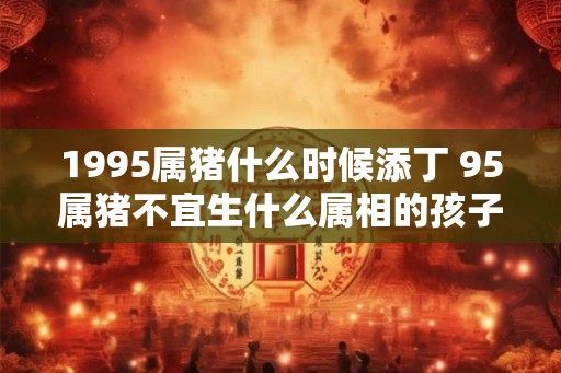 1995属猪什么时候添丁 95属猪不宜生什么属相的孩子