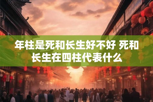 年柱是死和长生好不好 死和长生在四柱代表什么