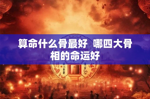 算命什么骨最好 哪四大骨相的命运好 算命什么骨最好 哪四大骨相的命运好