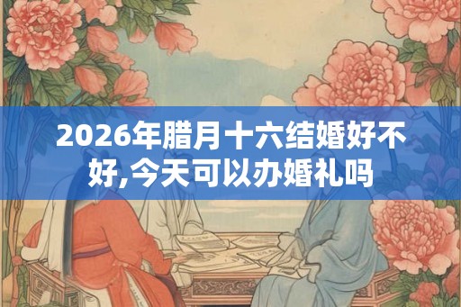 2026年腊月十六结婚好不好,今天可以办婚礼吗