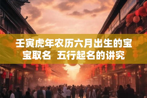 壬寅虎年农历六月出生的宝宝取名 五行起名的讲究 壬寅虎年农历六月出生的宝宝取名 五行起名的讲究