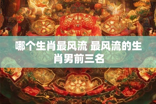 哪个生肖最风流 最风流的生肖男前三名