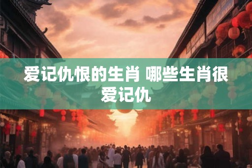 爱记仇恨的生肖 哪些生肖很爱记仇
