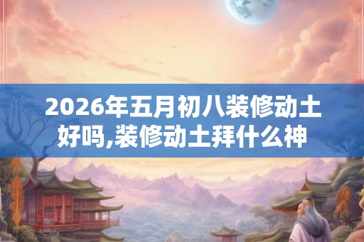 2026年五月初八装修动土好吗,装修动土拜什么神