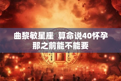 曲黎敏星座  算命说40怀孕那之前能不能要