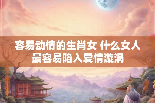 容易动情的生肖女 什么女人最容易陷入爱情漩涡