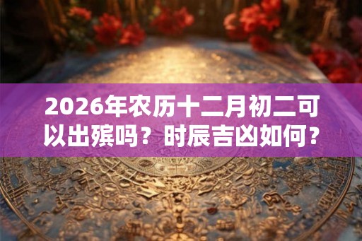 2026年农历十二月初二可以出殡吗？时辰吉凶如何？