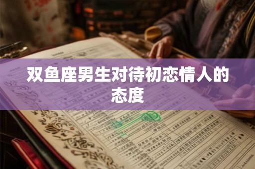 双鱼座男生对待初恋情人的态度