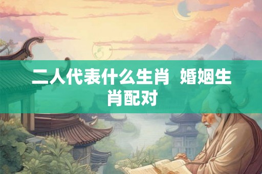二人代表什么生肖  婚姻生肖配对