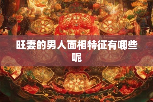 旺妻的男人面相特征有哪些呢 旺妻的男人面相特征有哪些呢