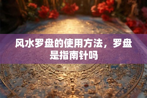 风水罗盘的使用方法，罗盘是指南针吗