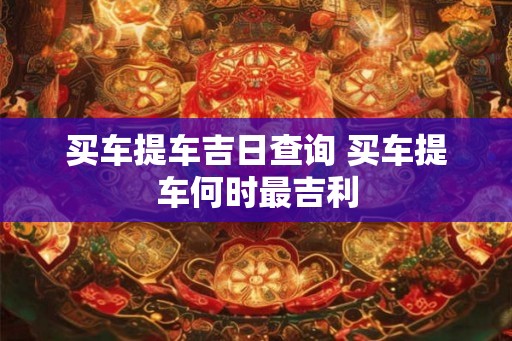 买车提车吉日查询 买车提车何时最吉利