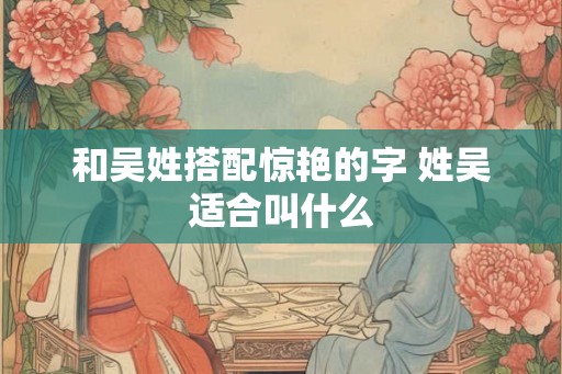 和吴姓搭配惊艳的字 姓吴适合叫什么