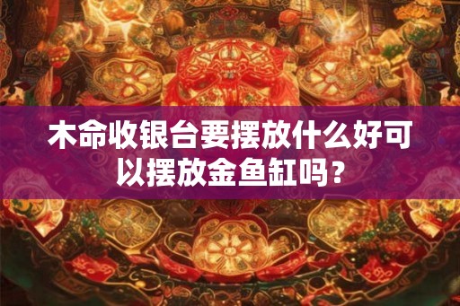 木命收银台要摆放什么好可以摆放金鱼缸吗? 木命收银台要摆放什么好可以摆放金鱼缸吗?