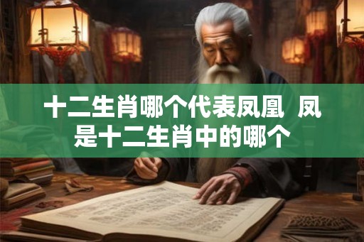 十二生肖哪个代表凤凰 凤是十二生肖中的哪个 十二生肖哪个代表凤凰 凤是十二生肖中的哪个