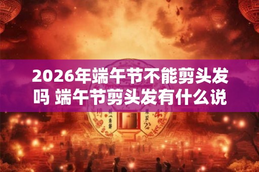 2026年端午节不能剪头发吗 端午节剪头发有什么说法