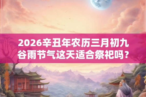2026辛丑年农历三月初九谷雨节气这天适合祭祀吗？