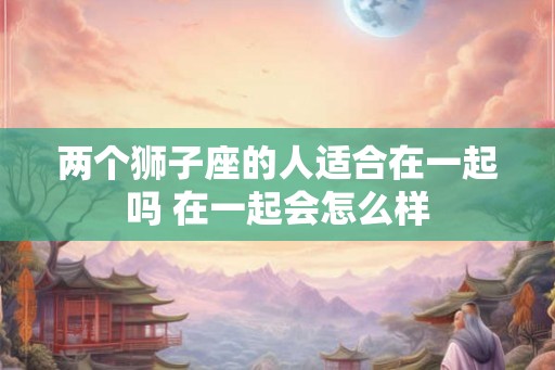 两个狮子座的人适合在一起吗 在一起会怎么样