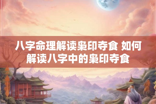 八字命理解读枭印夺食 如何解读八字中的枭印夺食