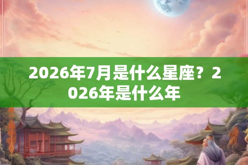 2026年7月是什么星座?2026年是什么年 2026年7月是什么星座?2026年是什么年