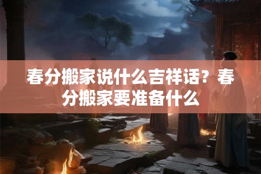 春分搬家说什么吉祥话？春分搬家要准备什么