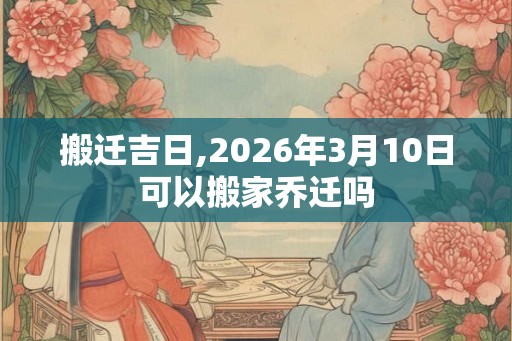 搬迁吉日,2026年3月10日可以搬家乔迁吗