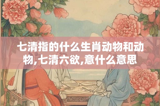 七清指的什么生肖动物和动物,七清六欲,意什么意思