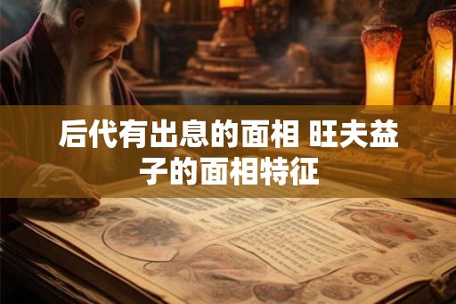 后代有出息的面相 旺夫益子的面相特征 后代有出息的面相 旺夫益子的面相特征