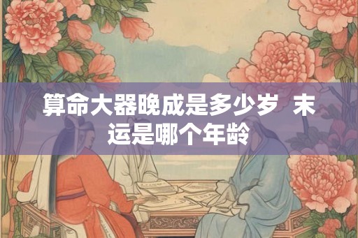 算命大器晚成是多少岁  末运是哪个年龄